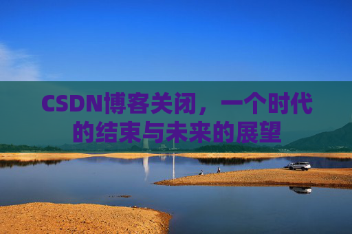 CSDN博客关闭，一个时代的结束与未来的展望